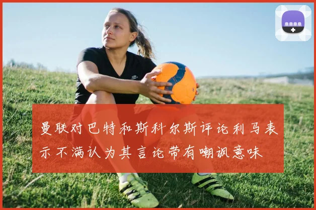 曼联对巴特和斯科尔斯评论利马表示不满认为其言论带有嘲讽意味