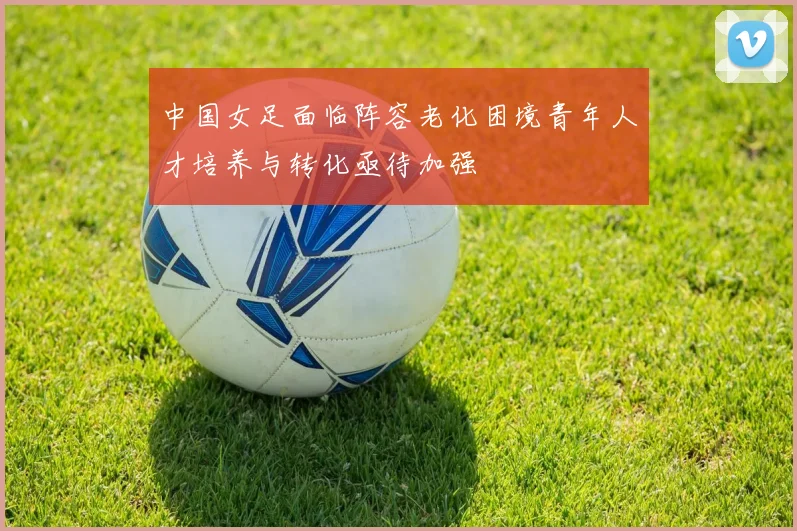 中国女足面临阵容老化困境青年人才培养与转化亟待加强