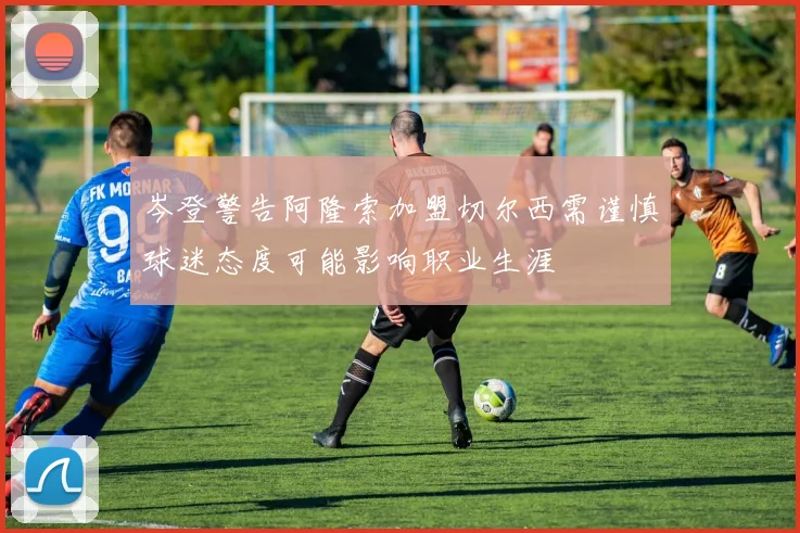 岑登警告阿隆索加盟切尔西需谨慎球迷态度可能影响职业生涯