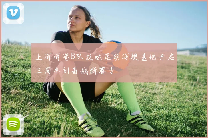 上海海港B队抵达昆明海埂基地开启三周冬训备战新赛季