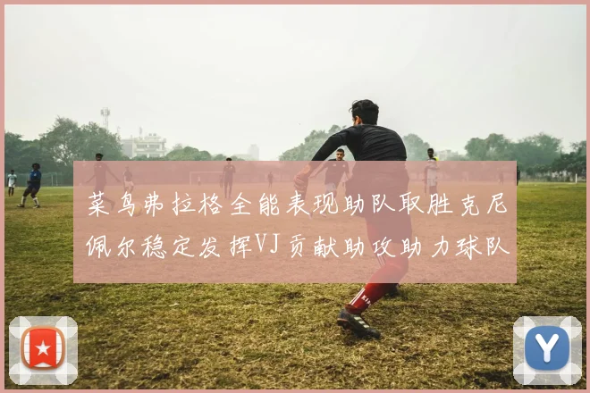 菜鸟弗拉格全能表现助队取胜克尼佩尔稳定发挥VJ贡献助攻助力球队进攻