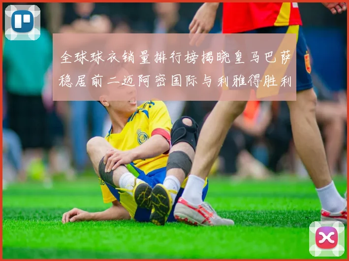 全球球衣销量排行榜揭晓皇马巴萨稳居前二迈阿密国际与利雅得胜利表现抢眼