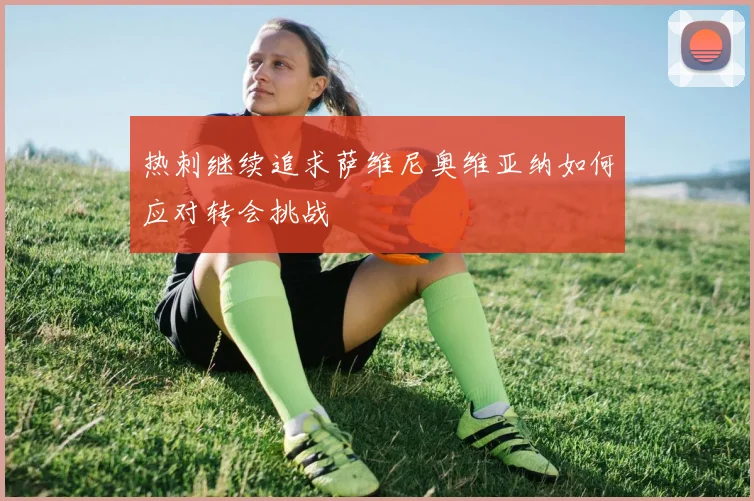 热刺继续追求萨维尼奥维亚纳如何应对转会挑战