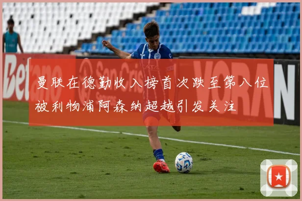 曼联在德勤收入榜首次跌至第八位被利物浦阿森纳超越引发关注