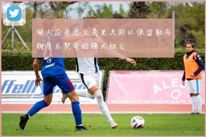 湖人应考虑交易里夫斯以保留勒布朗与东契奇的强大组合