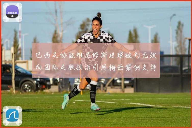 巴西足协就维尼修斯进球被判无效向国际足联投诉引用梅西案例支持
