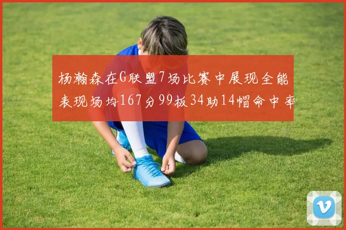 杨瀚森在G联盟7场比赛中展现全能表现场均167分99板34助14帽命中率超五成