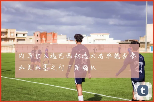 内马尔入选巴西初选大名单能否参加美加墨之行下周确认