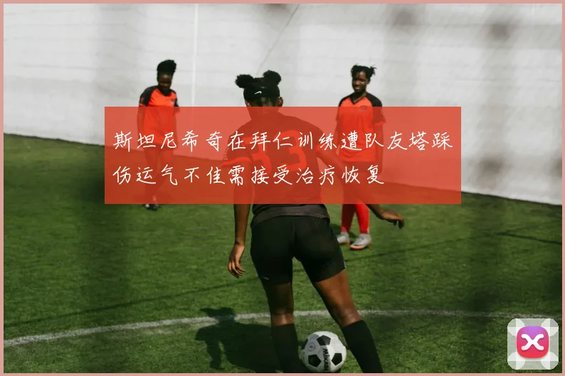 斯坦尼希奇在拜仁训练遭队友塔踩伤运气不佳需接受治疗恢复