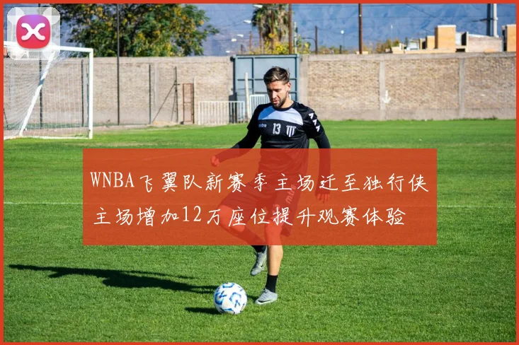 WNBA飞翼队新赛季主场迁至独行侠主场增加12万座位提升观赛体验