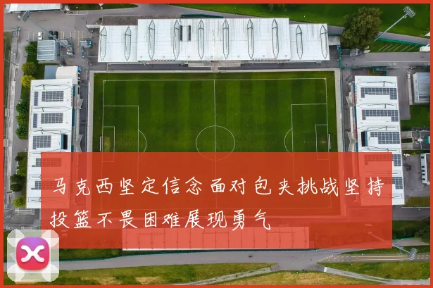 马克西坚定信念面对包夹挑战坚持投篮不畏困难展现勇气