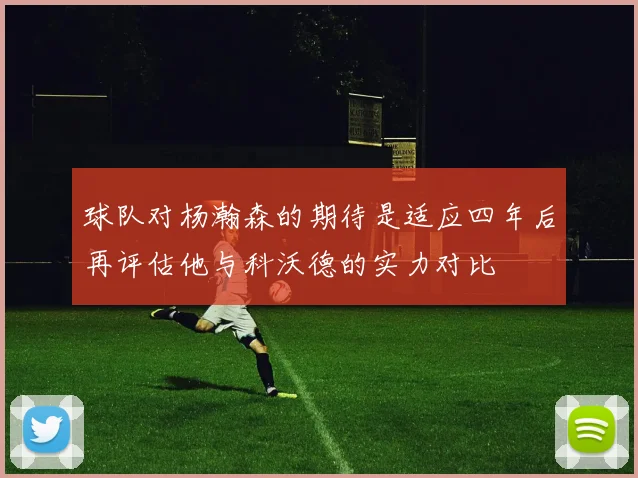 球队对杨瀚森的期待是适应四年后再评估他与科沃德的实力对比