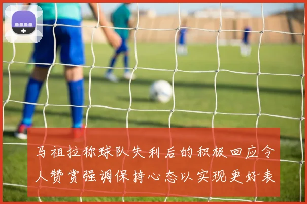 马祖拉称球队失利后的积极回应令人赞赏强调保持心态以实现更好表现