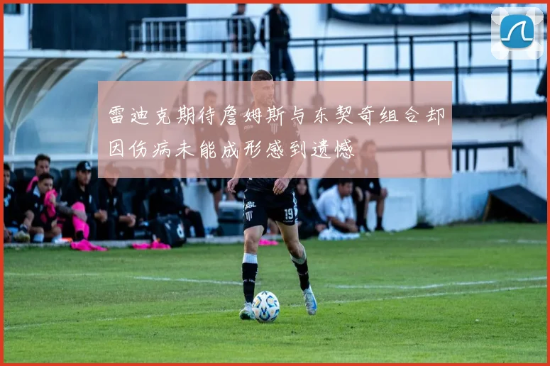 雷迪克期待詹姆斯与东契奇组合却因伤病未能成形感到遗憾