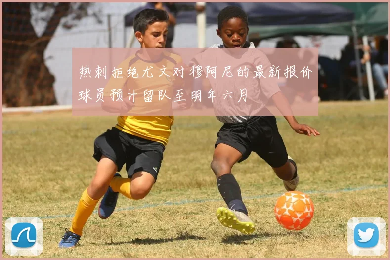 热刺拒绝尤文对穆阿尼的最新报价球员预计留队至明年六月