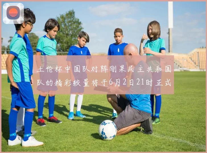 土伦杯中国队对阵刚果民主共和国队的精彩较量将于6月2日21时正式开启