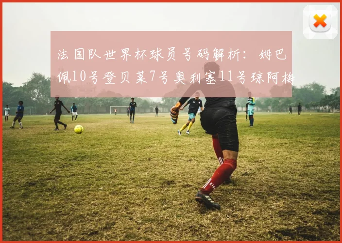 法国队世界杯球员号码解析：姆巴佩10号登贝莱7号奥利塞11号琼阿梅尼8号