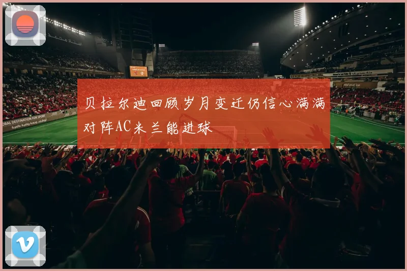 贝拉尔迪回顾岁月变迁仍信心满满对阵AC米兰能进球